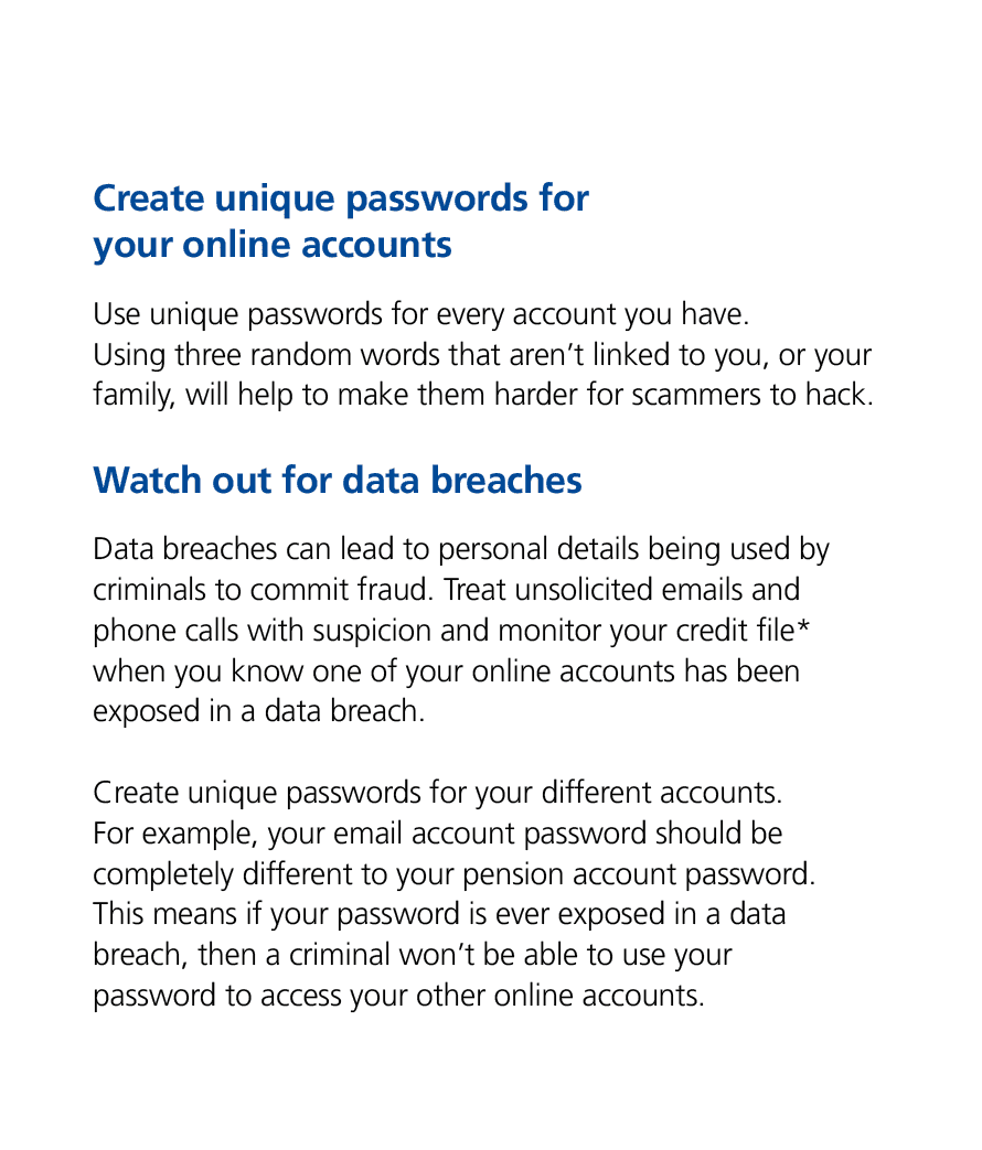 Create unique passwords for your online accounts Use unique passwords for every account you have. Using three random ...