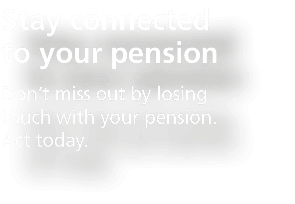 Stay connected to your pension,Don’t miss out by losing touch with your pension. Act today