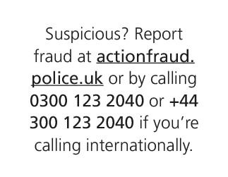 Suspicious? Report fraud at actionfraud.police.uk or by calling 0300 123 2040 or +44 300 123 2040 if you’re calling i...