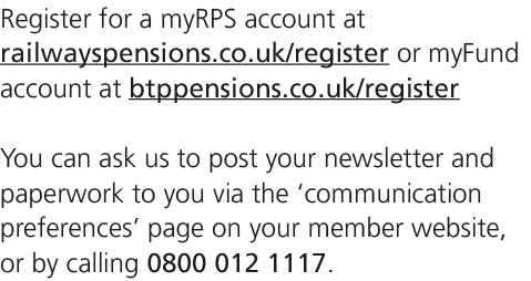 Register for a myRPS account at railwayspensions.co.uk/register or myFund account at btppensions.co.uk/register You c...