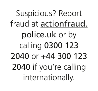 Suspicious? Report fraud at actionfraud.police.uk or by calling 0300 123 2040 or +44 300 123 2040 if you’re calling i...