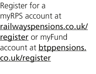 Register for a myRPS account at railwayspensions.co.uk/register or myFund account at btppensions.co.uk/register 