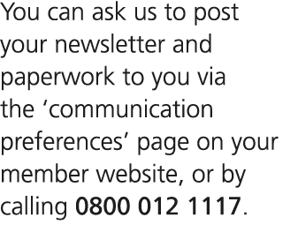 You can ask us to post your newsletter and paperwork to you via the ‘communication preferences’ page on your member w...