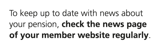 To keep up to date with news about your pension, check the news page of your member website regularly.