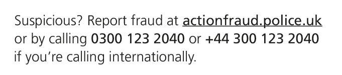 Suspicious? Report fraud at actionfraud.police.uk or by calling 0300 123 2040 or +44 300 123 2040 if you’re calling i...