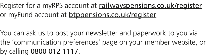 Register for a myRPS account at railwayspensions.co.uk/register or myFund account at btppensions.co.uk/register You c...