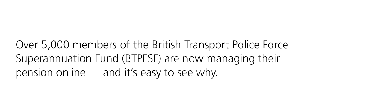 Over 5,000 members of the British Transport Police Force Superannuation Fund (BTPFSF) are now managing their pension ...