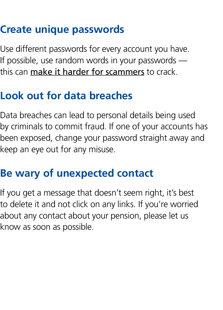 Create unique passwords Use different passwords for every account you have. If possible, use random words in your pas...
