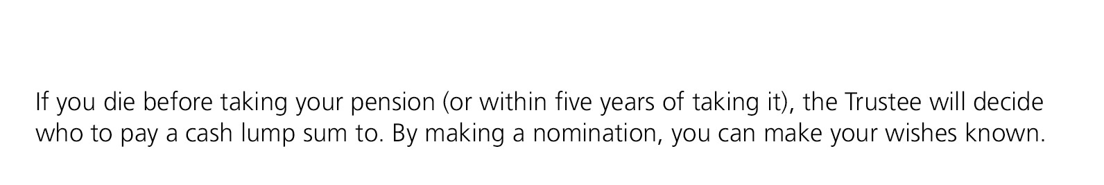 If you die before taking your pension (or within five years of taking it), the Trustee will decide who to pay a cash ...