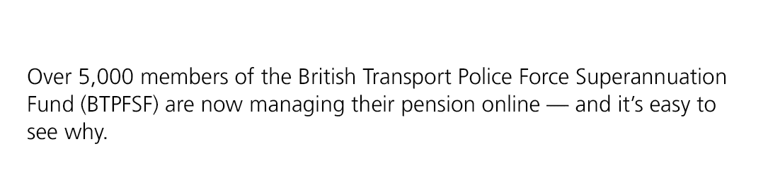 Over 5,000 members of the British Transport Police Force Superannuation Fund (BTPFSF) are now managing their pension ...