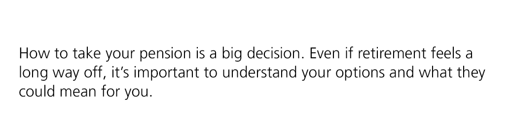 How to take your pension is a big decision. Even if retirement feels a long way off, it’s important to understand you...