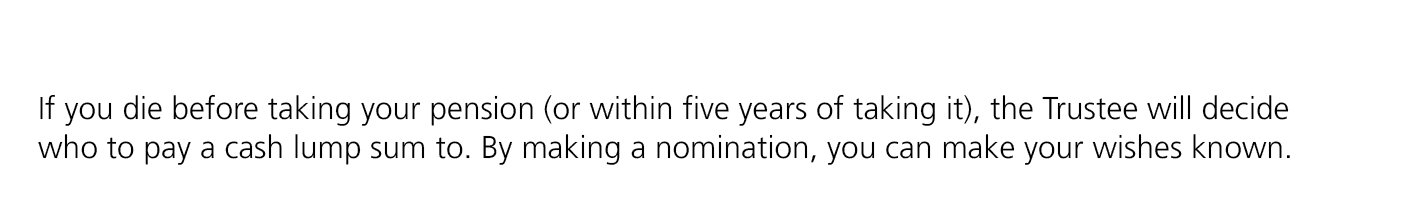 If you die before taking your pension (or within five years of taking it), the Trustee will decide who to pay a cash ...