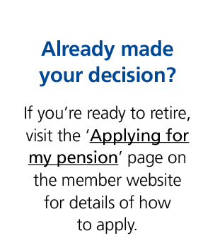 Already made your decision? If you’re ready to retire, visit the ‘Applying for my pension’ page on the member website...