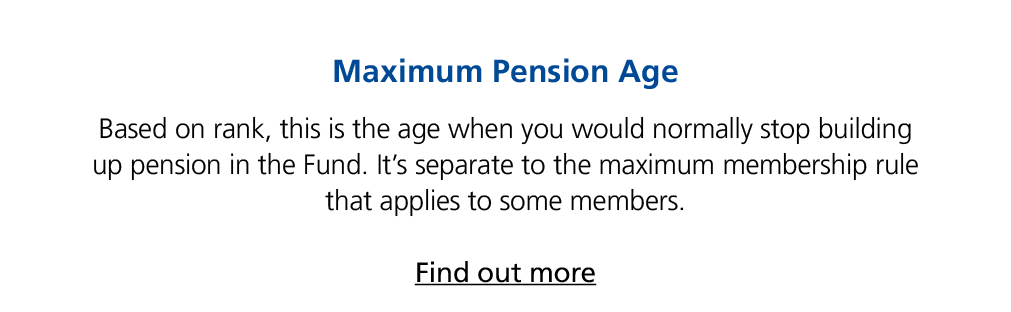 Maximum Pension Age Based on rank, this is the age when you would normally stop building up pension in the Fund. It’s...
