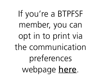 If you’re a BTPFSF member, you can opt in to print via the communication preferences webpage here.