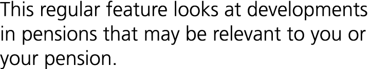 This regular feature looks at developments in pensions that may be relevant to you or your pension.