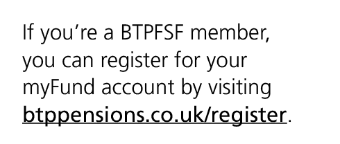 If you’re a BTPFSF member, you can register for your myFund account by visiting btppensions.co.uk/register.