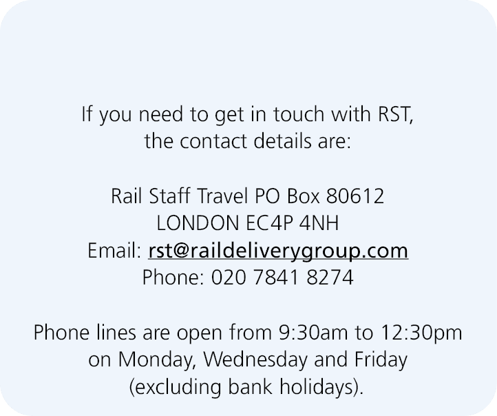  If you need to get in touch with RST, the contact details are: Rail Staff Travel PO Box 80612 LONDON EC4P 4NH Email:...