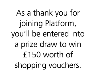 As a thank you for joining Platform, you’ll be entered into a prize draw to win £150 worth of shopping vouchers.