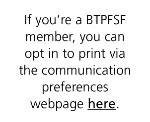 If you’re a BTPFSF member, you can opt in to print via the communication preferences webpage here.