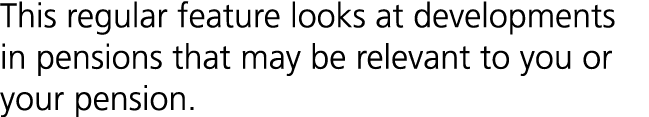 This regular feature looks at developments in pensions that may be relevant to you or your pension.