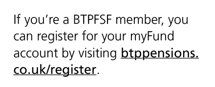 If you’re a BTPFSF member, you can register for your myFund account by visiting btppensions.co.uk/register.