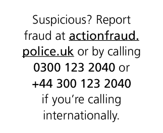 Suspicious? Report fraud at actionfraud.police.uk or by calling 0300 123 2040 or +44 300 123 2040 if you’re calling i...