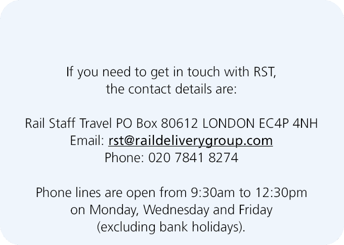  If you need to get in touch with RST, the contact details are: Rail Staff Travel PO Box 80612 LONDON EC4P 4NH Email:...