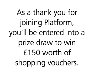 As a thank you for joining Platform, you’ll be entered into a prize draw to win £150 worth of shopping vouchers.