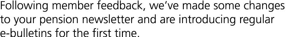 Following member feedback, we’ve made some changes to your pension newsletter and are introducing regular e bulletins...