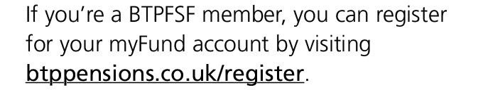 If you’re a BTPFSF member, you can register for your myFund account by visiting btppensions.co.uk/register.