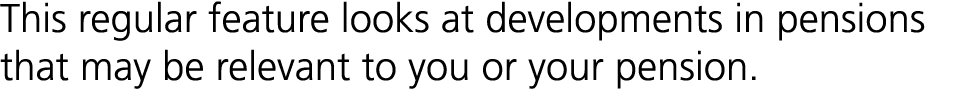 This regular feature looks at developments in pensions that may be relevant to you or your pension.