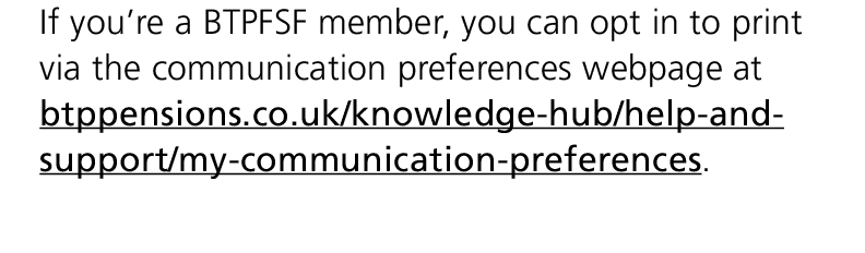 If you’re a BTPFSF member, you can opt in to print via the communication preferences webpage at btppensions.co.uk/kno...
