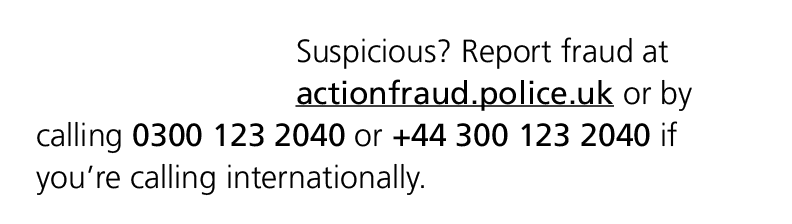 Suspicious? Report fraud at actionfraud.police.uk or by calling 0300 123 2040 or +44 300 123 2040 if you’re calling i...