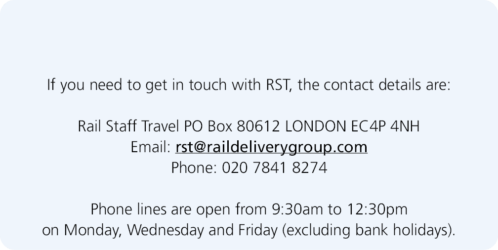  If you need to get in touch with RST, the contact details are: Rail Staff Travel PO Box 80612 LONDON EC4P 4NH Email:...