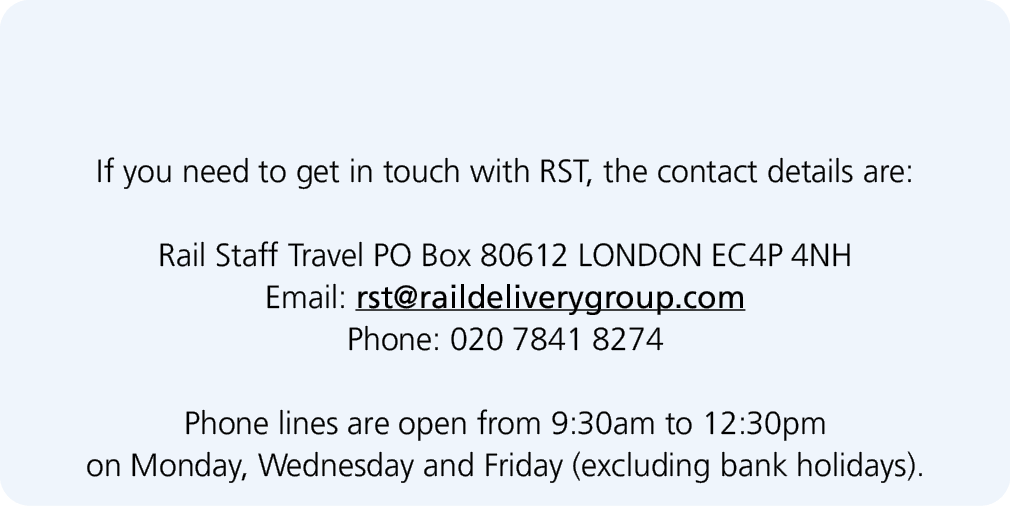  If you need to get in touch with RST, the contact details are: Rail Staff Travel PO Box 80612 LONDON EC4P 4NH Email:...