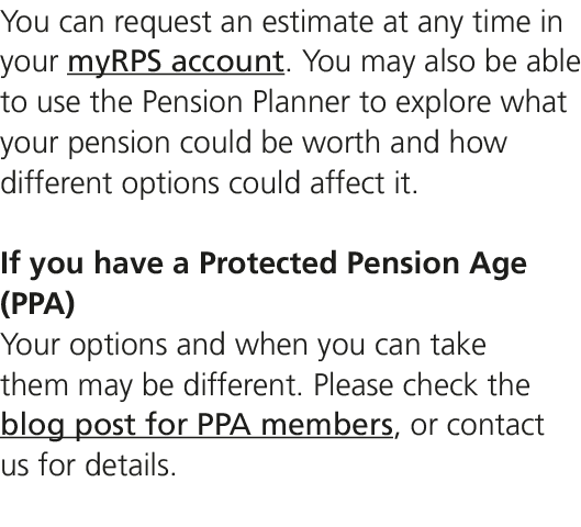 You can request an estimate at any time in your myRPS account. You may also be able to use the Pension Planner to exp...