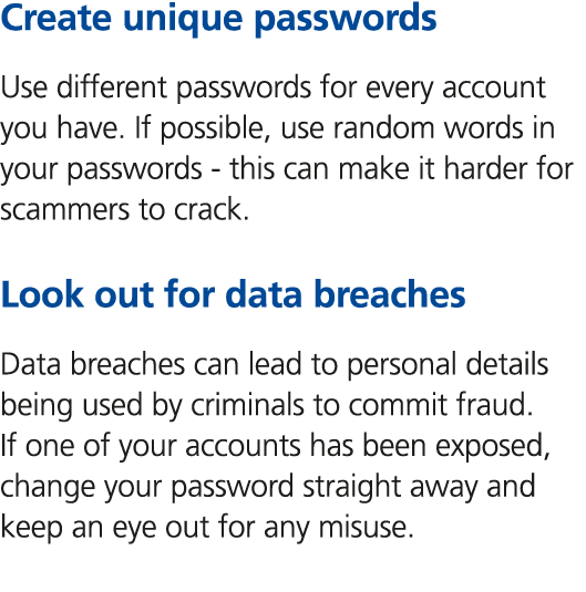 Create unique passwords Use different passwords for every account you have. If possible, use random words in your pas...