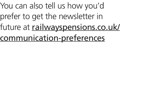 You can also tell us how you’d prefer to get the newsletter in future at railwayspensions.co.uk/communication prefere...
