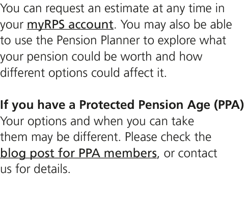 You can request an estimate at any time in your myRPS account. You may also be able to use the Pension Planner to exp...