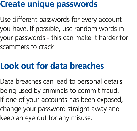 Create unique passwords Use different passwords for every account you have. If possible, use random words in your pas...