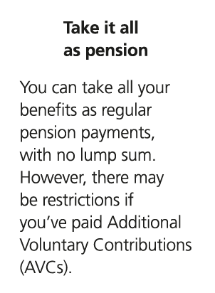 Take it all as pension You can take all your benefits as regular pension payments, with no lump sum. However, there m...