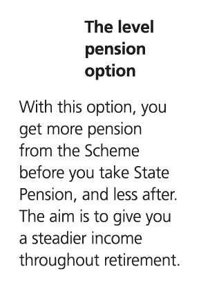 The level pension option With this option, you get more pension from the Scheme before you take State Pension, and le...
