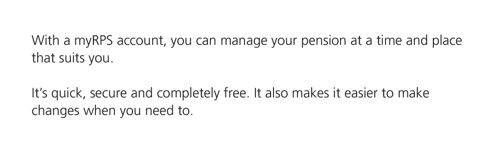 With a myRPS account, you can manage your pension at a time and place that suits you. It’s quick, secure and complete...