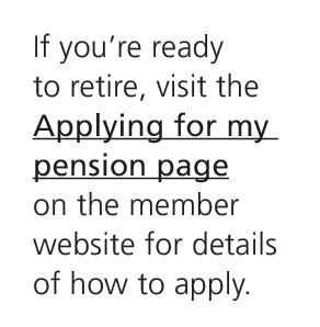 If you’re ready to retire, visit the Applying for my pension page on the member website for details of how to apply.