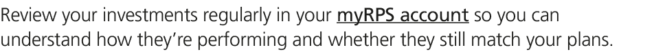 Review your investments regularly in your myRPS account so you can understand how they’re performing and whether they...